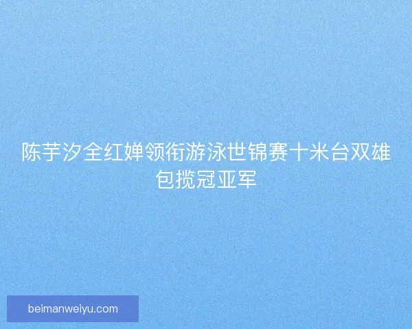 陈芋汐全红婵领衔游泳世锦赛十米台双雄包揽冠亚军
