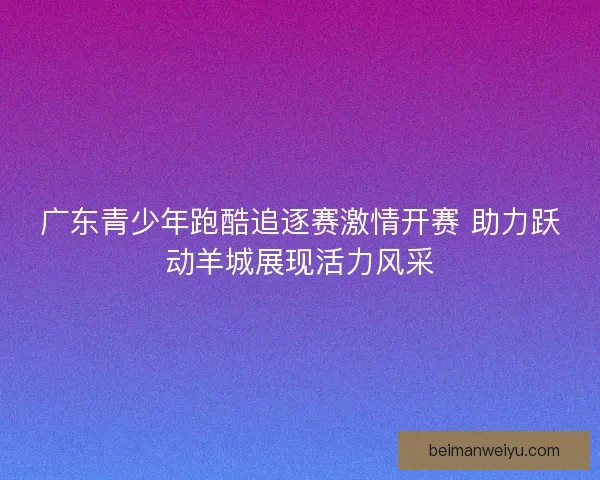 广东青少年跑酷追逐赛激情开赛 助力跃动羊城展现活力风采