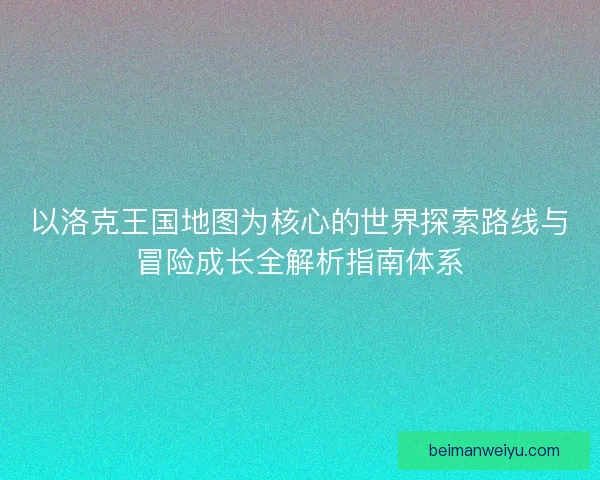 以洛克王国地图为核心的世界探索路线与冒险成长全解析指南体系