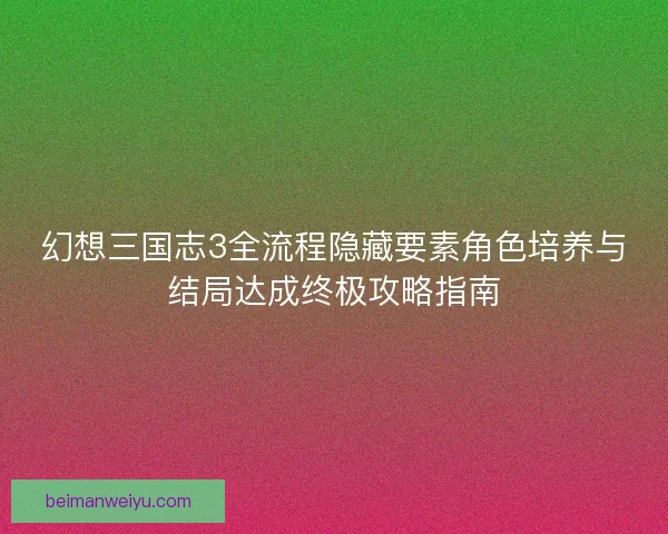 幻想三国志3全流程隐藏要素角色培养与结局达成终极攻略指南