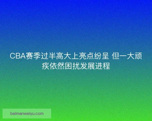 CBA赛季过半高大上亮点纷呈 但一大顽疾依然困扰发展进程