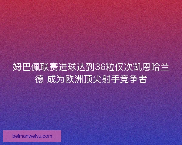 姆巴佩联赛进球达到36粒仅次凯恩哈兰德 成为欧洲顶尖射手竞争者