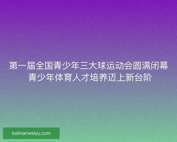 第一届全国青少年三大球运动会圆满闭幕 青少年体育人才培养迈上新台阶