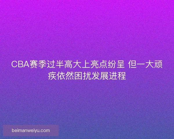 CBA赛季过半高大上亮点纷呈 但一大顽疾依然困扰发展进程