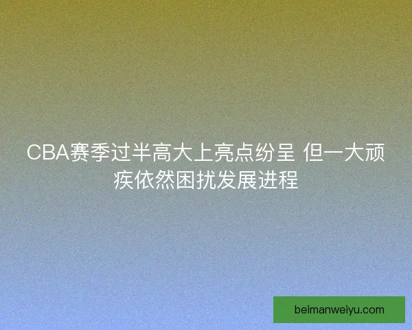 CBA赛季过半高大上亮点纷呈 但一大顽疾依然困扰发展进程