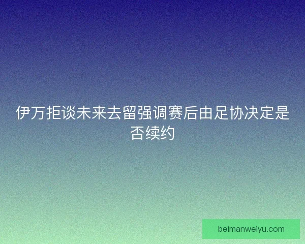 伊万拒谈未来去留强调赛后由足协决定是否续约