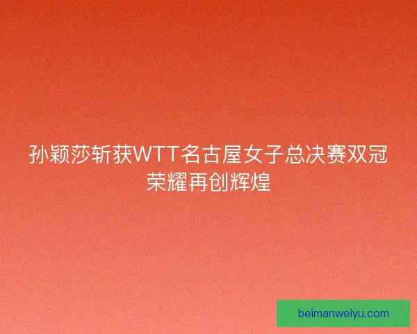 孙颖莎斩获WTT名古屋女子总决赛双冠荣耀再创辉煌