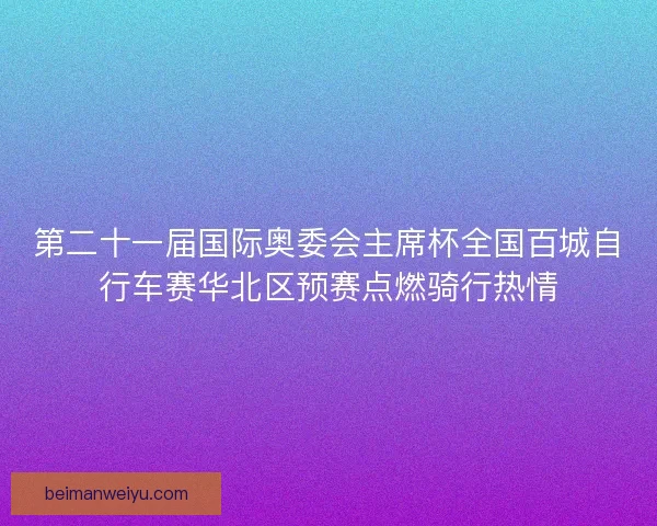第二十一届国际奥委会主席杯全国百城自行车赛华北区预赛点燃骑行热情