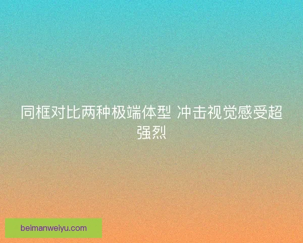 同框对比两种极端体型 冲击视觉感受超强烈