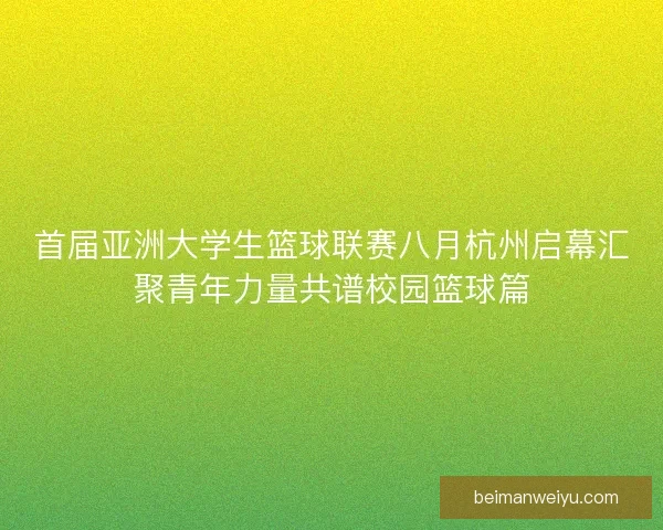 首届亚洲大学生篮球联赛八月杭州启幕汇聚青年力量共谱校园篮球篇