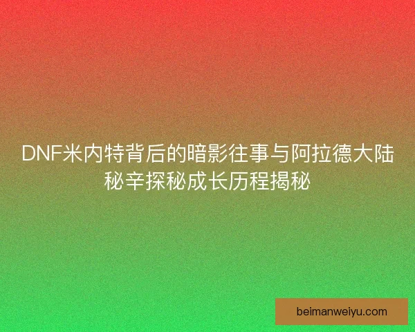 DNF米内特背后的暗影往事与阿拉德大陆秘辛探秘成长历程揭秘
