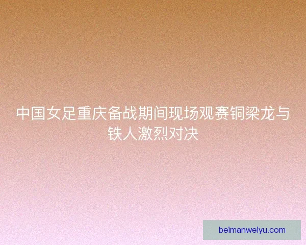 中国女足重庆备战期间现场观赛铜梁龙与铁人激烈对决
