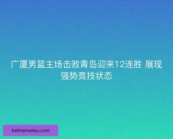 广厦男篮主场击败青岛迎来12连胜 展现强势竞技状态