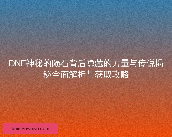 DNF神秘的陨石背后隐藏的力量与传说揭秘全面解析与获取攻略